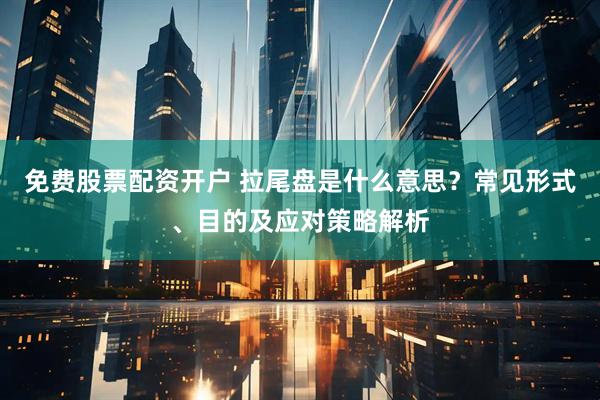 免费股票配资开户 拉尾盘是什么意思？常见形式、目的及应对策略解析