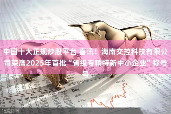 中国十大正规炒股平台 喜讯！海南交控科技有限公司荣膺2025年首批“省级专精特新中小企业”称号