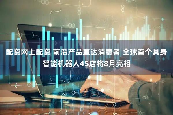 配资网上配资 前沿产品直达消费者 全球首个具身智能机器人4S店将8月亮相