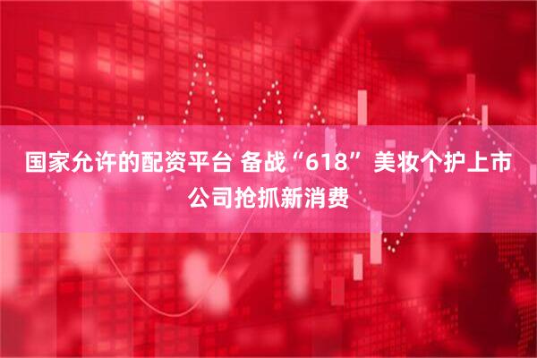 国家允许的配资平台 备战“618” 美妆个护上市公司抢抓新消费