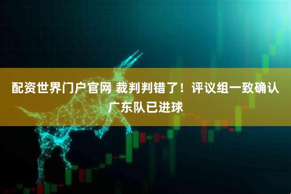 配资世界门户官网 裁判判错了！评议组一致确认广东队已进球
