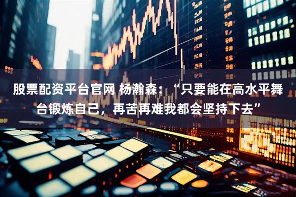 股票配资平台官网 杨瀚森：“只要能在高水平舞台锻炼自己，再苦再难我都会坚持下去”