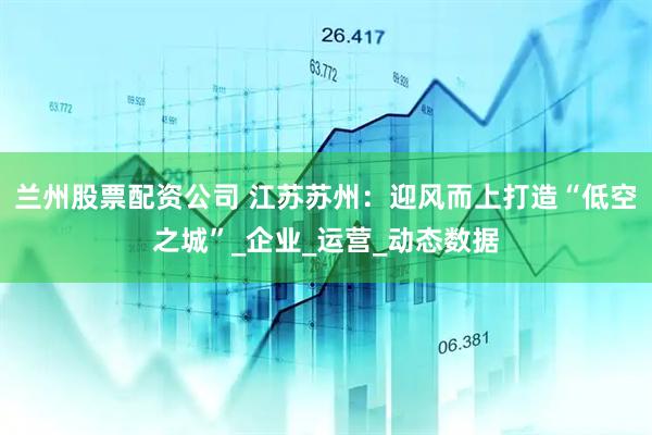 兰州股票配资公司 江苏苏州：迎风而上打造“低空之城”_企业_运营_动态数据