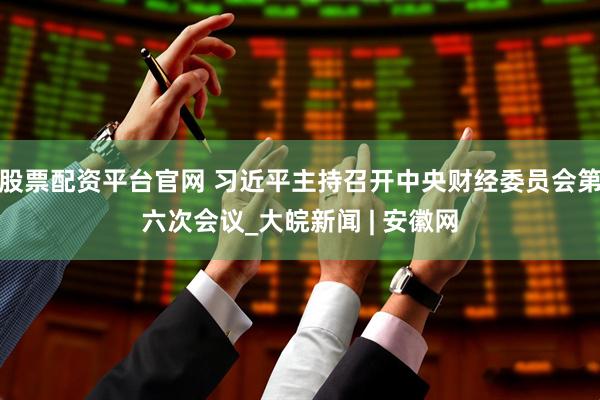 股票配资平台官网 习近平主持召开中央财经委员会第六次会议_大皖新闻 | 安徽网