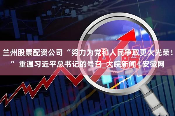 兰州股票配资公司 “努力为党和人民争取更大光荣！” 重温习近平总书记的号召_大皖新闻 | 安徽网