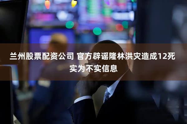 兰州股票配资公司 官方辟谣隆林洪灾造成12死 实为不实信息