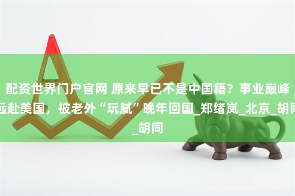 配资世界门户官网 原来早已不是中国籍？事业巅峰远赴美国，被老外“玩腻”晚年回国_郑绪岚_北京_胡同