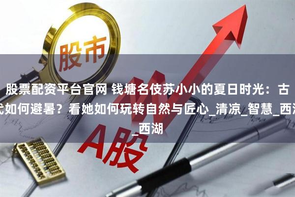 股票配资平台官网 钱塘名伎苏小小的夏日时光：古代如何避暑？看她如何玩转自然与匠心_清凉_智慧_西湖