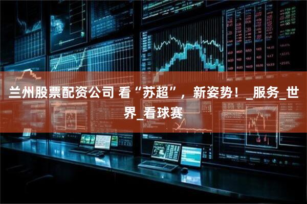 兰州股票配资公司 看“苏超”，新姿势！_服务_世界_看球赛