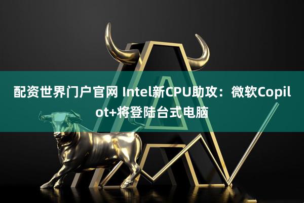 配资世界门户官网 Intel新CPU助攻：微软Copilot+将登陆台式电脑