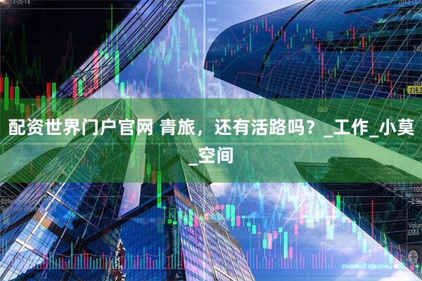配资世界门户官网 青旅，还有活路吗？_工作_小莫_空间