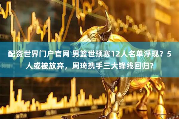 配资世界门户官网 男篮世预赛12人名单浮现？5人或被放弃，周琦携手三大锋线回归？