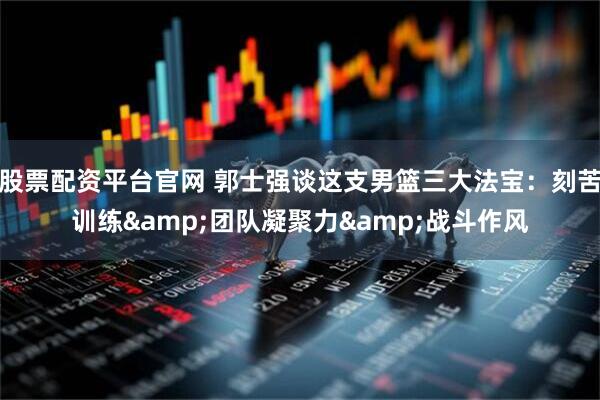 股票配资平台官网 郭士强谈这支男篮三大法宝：刻苦训练&团队凝聚力&战斗作风