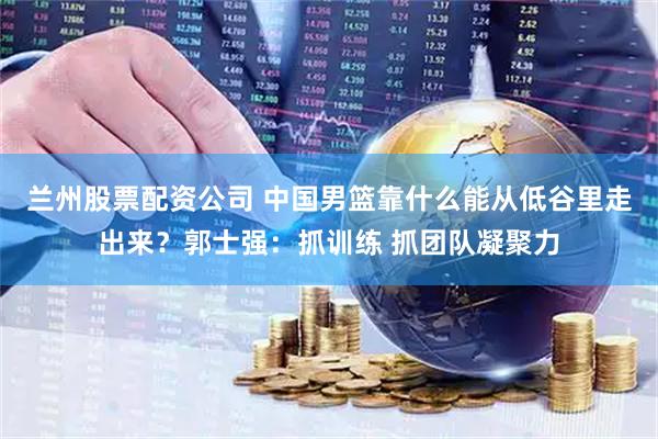 兰州股票配资公司 中国男篮靠什么能从低谷里走出来？郭士强：抓训练 抓团队凝聚力