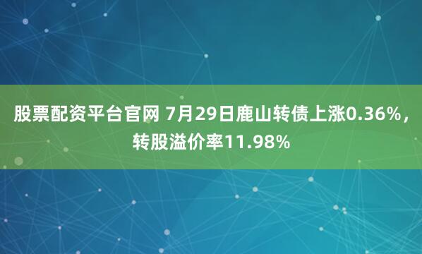 股票配资平台官网 7月29日鹿山转债上涨0.36%，转股溢价率11.98%
