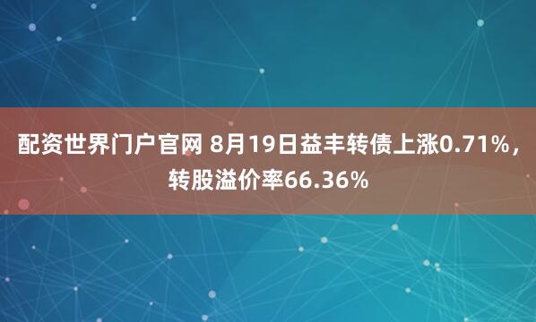 配资世界门户官网 8月19日益丰转债上涨0.71%，转股溢价率66.36%