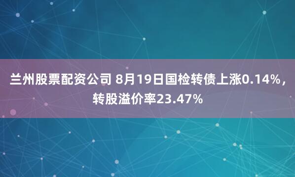 兰州股票配资公司 8月19日国检转债上涨0.14%，转股溢价率23.47%