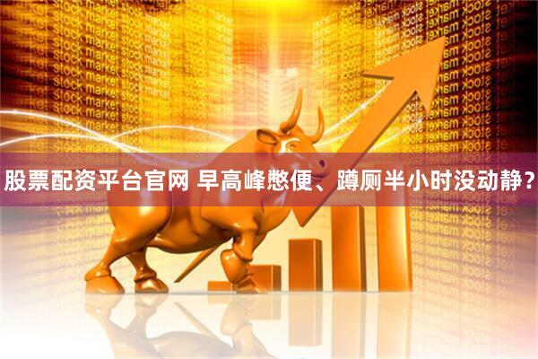 股票配资平台官网 早高峰憋便、蹲厕半小时没动静？
