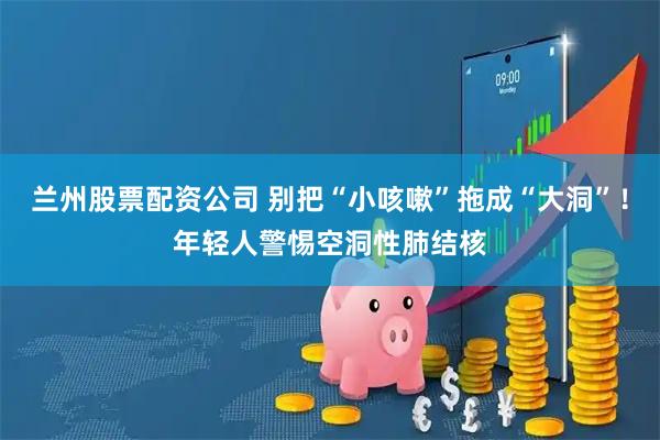 兰州股票配资公司 别把“小咳嗽”拖成“大洞”！年轻人警惕空洞性肺结核