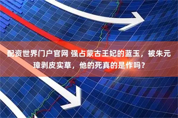配资世界门户官网 强占蒙古王妃的蓝玉，被朱元璋剥皮实草，他的死真的是作吗？