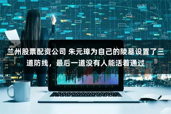 兰州股票配资公司 朱元璋为自己的陵墓设置了三道防线，最后一道没有人能活着通过