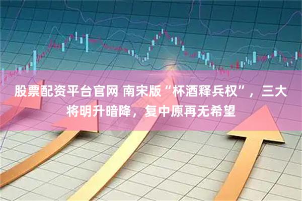 股票配资平台官网 南宋版“杯酒释兵权”，三大将明升暗降，复中原再无希望