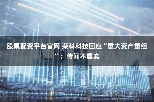 股票配资平台官网 荣科科技回应“重大资产重组”：传闻不属实