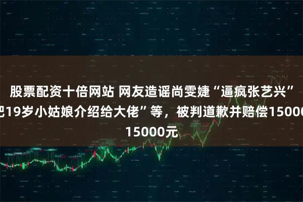 股票配资十倍网站 网友造谣尚雯婕“逼疯张艺兴”“把19岁小姑娘介绍给大佬”等，被判道歉并赔偿15000元
