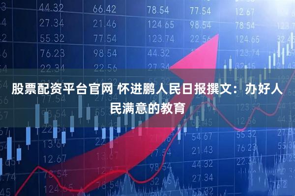 股票配资平台官网 怀进鹏人民日报撰文：办好人民满意的教育