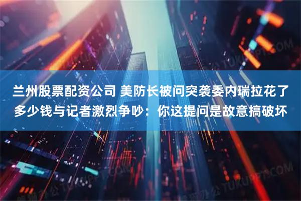 兰州股票配资公司 美防长被问突袭委内瑞拉花了多少钱与记者激烈争吵：你这提问是故意搞破坏