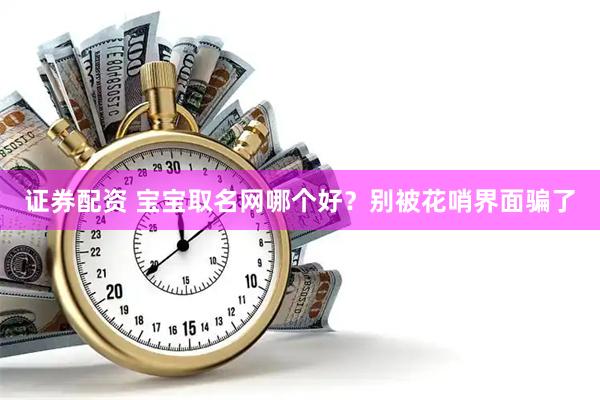证券配资 宝宝取名网哪个好？别被花哨界面骗了