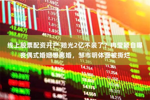 线上股票配资开户 赔光2亿不装了？冉莹颖自曝丧偶式婚姻想离婚，邹市明体面被撕烂