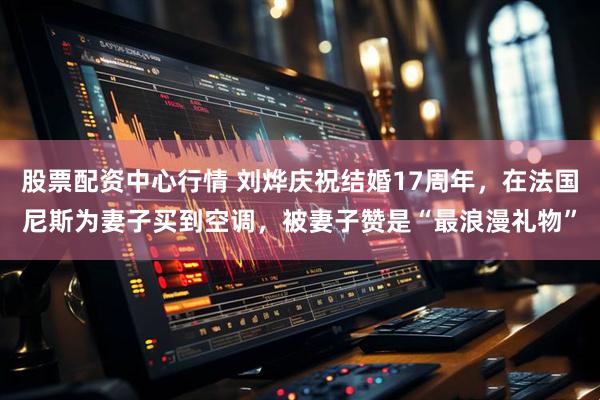 股票配资中心行情 刘烨庆祝结婚17周年，在法国尼斯为妻子买到空调，被妻子赞是“最浪漫礼物”