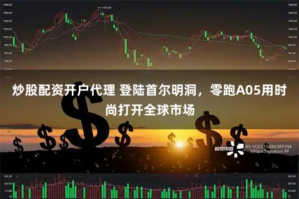 炒股配资开户代理 登陆首尔明洞，零跑A05用时尚打开全球市场