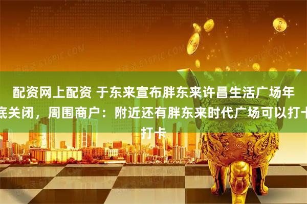 配资网上配资 于东来宣布胖东来许昌生活广场年底关闭，周围商户：附近还有胖东来时代广场可以打卡
