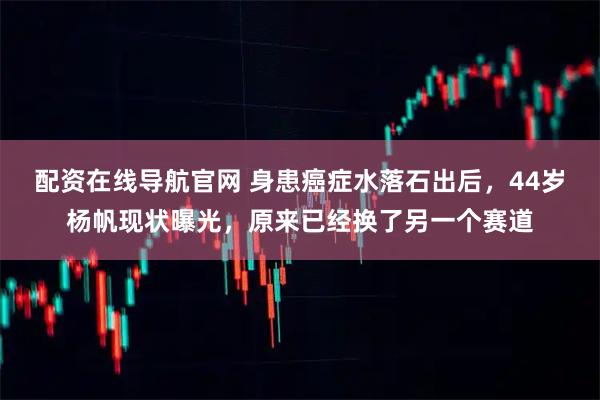 配资在线导航官网 身患癌症水落石出后，44岁杨帆现状曝光，原来已经换了另一个赛道